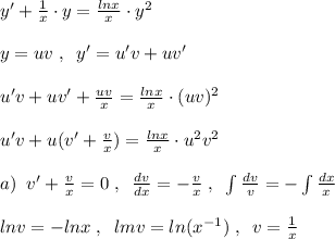 y'+ \frac{1}{x} \cdot y= \frac{lnx}{x} \cdot y^2\\\\y=uv\; ,\; \; y'=u'v+uv'\\\\u'v+uv'+\frac{uv}{x}= \frac{lnx}{x} \cdot (uv)^2\\\\u'v+u(v'+\frac{v}{x})= \frac{lnx}{x}\cdot u^2v^2\\\\a)\; \; v'+\frac{v}{x}=0\; ,\; \; \frac{dv}{dx}=-\frac{v}{x} \; ,\; \; \int \frac{dv}{v}=-\int \frac{dx}{x}\\\\lnv=-lnx\; ,\; \; lmv=ln(x^{-1})\; ,\; \; v=\frac{1}{x}