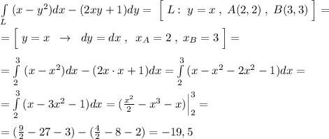 \int\limits_{L} \; (x-y^2)dx-(2xy+1)dy=\; \Big [\; L:\; y=x\; ,\; A(2,2)\; ,\; B(3,3)\; \Big ]=\\\\=\Big [\; y=x\; \; \to \; \; dy=dx\; ,\; \; x_{A}=2\; ,\; x_{B}=3\; \Big ]=\\\\=\int \limits _{2}^3\; (x-x^2)dx-(2x\cdot x+1)dx= \int\limits^3_2\, (x-x^2-2x^2-1) dx =\\\\= \int\limits^3_2 \, (x-3x^2-1)dx =( \frac{x^2}{2}-x^3-x)\Big |_2^3=\\\\=( \frac{9}{2}-27-3)-( \frac{4}{2}-8-2)=-19,5