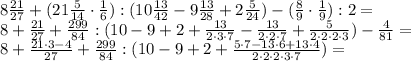 8 \frac {21}{27} + (21 \frac{5}{14} \cdot \frac{1}{6}) : (10 \frac {13}{42} - 9 \frac{13}{28} + 2 \frac{5}{24}) - (\frac{8}{9} \cdot \frac{1}{9}) :2 = \\&#10;8+ \frac {21}{27} + \frac {299}{84}: (10-9+2+ \frac {13}{2 \cdot 3 \cdot 7} - \frac{13}{2 \cdot 2 \cdot 7 } + \frac{5}{2 \cdot 2 \cdot 2 \cdot 3}) - \frac{4}{81} = \\&#10;8+ \frac {21 \cdot 3 -4}{27} + \frac {299}{84}: (10-9+2+ \frac{5 \cdot 7 - 13 \cdot 6 + 13 \cdot 4 }{2 \cdot 2 \cdot 2 \cdot 3 \cdot 7}) =