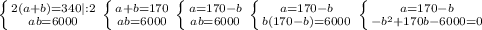 \left \{ {{2(a+b)=340 |:2} \atop {ab=6000}} \right. \left \{ {{a+b=170} \atop {ab=6000}} \right. \left \{ {{a=170-b} \atop {ab=6000}} \right. \left \{ {{a=170-b} \atop {b(170-b)=6000}} \right. \left \{ {{a=170-b} \atop {-b^2+170b-6000=0}} \right.