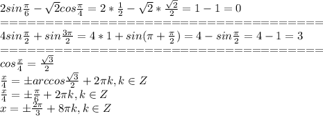 2sin \frac{ \pi }{6} - \sqrt{2} cos \frac{ \pi }{4} =2* \frac{1}{2} - \sqrt{2}* \frac{ \sqrt{2} }{2} =1-1=0\\&#10;====================================\\&#10; 4sin \frac{ \pi }{2} +sin \frac{3 \pi }{2} =4*1+sin( \pi + \frac{ \pi }{2})=4-sin\frac{ \pi }{2}=4-1=3\\&#10;====================================\\&#10;cos \frac{x}{4} = \frac{ \sqrt{3} }{2} \\&#10;\frac{x}{4}=\pm arccos\frac{ \sqrt{3} }{2} +2 \pi k, k \in Z\\&#10;\frac{x}{4}=\pm \frac{ \pi }{6} +2 \pi k, k \in Z\\&#10;x=\pm \frac{ 2\pi }{3} +8 \pi k, k \in Z&#10;