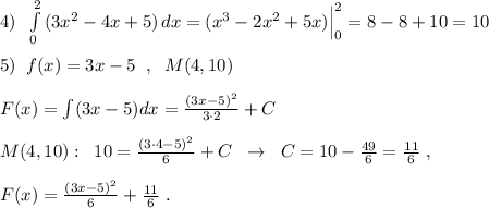 4)\; \; \int\limits^2_0 {(3x^2-4x+5)} \, dx =(x^3-2x^2+5x)\Big |_0^2=8-8+10=10\\\\5)\; \; f(x)=3x-5\; \; ,\; \; M(4,10)\\\\F(x)=\int (3x-5)dx=\frac{(3x-5)^2}{3\cdot 2}+C\\\\M(4,10):\; \; 10=\frac{(3\cdot 4-5)^2}{6}+C\; \; \to \; \; C=10-\frac{49}{6}=\frac{11}{6}\; ,\\\\F(x)=\frac{(3x-5)^2}{6}+\frac{11}{6}\; .