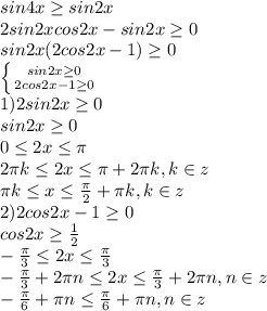 sin4x\geq sin2x\\2sin2xcos2x-sin2x\geq0\\sin2x(2cos2x-1)\geq0\\ \left \{ {{sin2x\geq0} \atop {2cos2x-1\geq0}} \right. \\1)2sin2x\geq0\\sin2x\geq0\\0\leq2x\leq\pi\\2\pi k\leq 2x\leq\pi+2\pi k,k\in z\\\pi k\leq x\leq \frac{\pi}{2}+\pi k,k\in z\\ 2)2cos2x-1\geq0\\cos2x\geq \frac{1}{2}\\ -\frac{\pi}{3}\leq 2x\leq \frac{\pi}{3}\\ -\frac{\pi}{3}+2\pi n\leq2x\leq \frac{\pi}{3}+2\pi n,n\in z\\ -\frac{\pi}{6}+\pi n\leqx\leq \frac{\pi}{6}+\pi n,n\in z