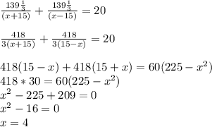 \frac{139 \frac{1}{3} }{(x+15)} + \frac{139 \frac{1}{3} }{(x-15)} =20 \\ \\ \frac{418}{3(x+15)} + \frac{418}{3(15-x)} =20 \\ \\ 418(15-x)+418(15+x)=60(225- x^{2}) \\ 418*30=60(225- x^{2} ) \\ x^{2} -225+209=0 \\ x^{2} -16=0 \\ x=4