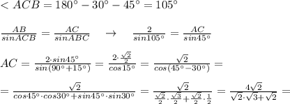 \\\\ \textless \ ACB=180^\circ-30^\circ-45^\circ=105^\circ \\\\\frac{AB}{sinACB}=\frac{AC}{sinABC} \quad \to \quad \frac{2}{sin105^\circ }=\frac{AC}{sin45^\circ }\\\\AC= \frac{2\cdot sin45^\circ }{sin(90^\circ +15^\circ )}= \frac{2\cdot \frac{\sqrt2}{2}}{cos15^\circ}= \frac{\sqrt2}{cos(45^\circ-30^\circ)} =\\\\=\frac{\sqrt2}{cos45^\circ \cdot cos30^\circ +sin45^\circ \cdot sin30^\circ }= \frac{\sqrt2}{\frac{\sqrt2}{2}\cdot \frac{\sqrt3}{2}+\frac{\sqrt2}{2}\cdot \frac{1}{2}}= \frac{4\sqrt2}{\sqrt2\cdot \sqrt3+\sqrt2}=