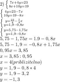 2) \left \{ {{7x+4y=23} \atop {8x+10y=19}} \right. \\ \left \{ {4{y=23-7x} \atop {10y=19-8x}} \right. \\ \left \{ {{y= \frac{23}{4}- \frac{7}{4}x} \atop {y=1,9-0,8x}} \right. \\ \left \{ {{y=5,75-1,75x} \atop {y=1,9-0,8x}} \right. \\ 5,75-1,75x=1.9-0,8x\\ 5,75-1,9=-0,8x+1,75x\\ 0,95x=3,85\\ x=3,85:0,95\\ x=4(priblizitelno)\\ y=1,9-0,8*4\\ y=1,9-3,2\\ y=-1,3