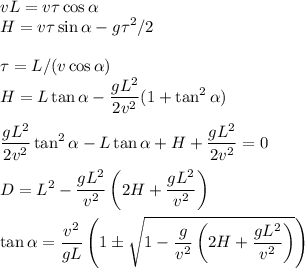 v\displaystyle L = v\tau\cos\alpha \\ H = v\tau\sin\alpha-g\tau^2/2\\\\ \tau = L/(v\cos\alpha)\\ H = L\tan\alpha-\frac{gL^2}{2v^2}(1+\tan^2\alpha)\\\\ \frac{gL^2}{2v^2}\tan^2\alpha-L\tan\alpha+H+\frac{gL^2}{2v^2}=0\\\\ D = L^2-\frac{gL^2}{v^2}\left(2H+\frac{gL^2}{v^2}\right)\\\\&#10;\tan\alpha = \frac{v^2}{gL}\left(1\pm\sqrt{1-\frac{g}{v^2}\left(2H+\frac{gL^2}{v^2}\right)}\right)