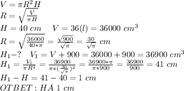 V=\pi R^2H\\R= \sqrt{ \frac{V}{\pi H} } \\ H=40\ cm \ \ \ \ V=36(l)=36000\ cm^3\\R= \sqrt{ \frac{36000}{40*\pi} } = \frac{\sqrt{900}}{ \sqrt{\pi} } = \frac{30}{ \sqrt{\pi} }\ cm\\ H_1 -? \ \ \ V_1=V+900=36000+900=36900\ cm^3\\H_1= \frac{V_1}{\pi R^2}= \frac{36900}{\pi* (\frac{30}{\sqrt\pi})^2 } = \frac{36900*\pi}{\pi*900} = \frac{36900}{900} =41 \ cm\\H_1-H=41-40=1 \ cm\\OTBET: HA \ 1 \ cm