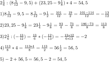 2\frac{1}{6} :(8 \frac{5}{12} -9,5)+(23,25-9 \frac{1}{8} )*4=54,5 \\ \\ 1)8 \frac{5}{12} -9,5=8\frac{5}{12} -9\frac{1}{2} =\frac{101}{12}-\frac{19}{2} =\frac{101-114}{12}=- \frac{13}{12} \\ \\ 2)23,25-9 \frac{1}{8}=23 \frac{1}{4} -9 \frac{1}{8}= \frac{93}{4} -\frac{73}{8}=\frac{186-73}{8}= \frac{113}{8} \\ \\ 3)2\frac{1}{6} :(- \frac{13}{12})=\frac{13}{6} *(- \frac{12}{13})=-\frac{13*12}{6*13} =-2 \\ \\ 4) \frac{113}{8} *4 = \frac{113*4}{8} = \frac{113}{2} =56\frac{1}{2}=56,5 \\ \\ 5)-2+56,5=56,5-2=54,5