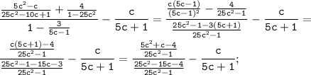 \displaystyle\mathtt{\frac{\frac{5c^2-c}{25c^2-10c+1}+\frac{4}{1-25c^2}}{1-\frac{3}{5c-1}}-\frac{c}{5c+1}=\frac{\frac{c(5c-1)}{(5c-1)^2}-\frac{4}{25c^2-1}}{\frac{25c^2-1-3(5c+1)}{25c^2-1}}-\frac{c}{5c+1}=}\\\\\displaystyle\mathtt{\frac{\frac{c(5c+1)-4}{25c^2-1}}{\frac{25c^2-1-15c-3}{25c^2-1}}-\frac{c}{5c+1}=\frac{\frac{5c^2+c-4}{25c^2-1}}{\frac{25c^2-15c-4}{25c^2-1}}-\frac{c}{5c+1};}