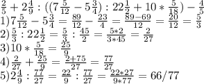 \frac{2}{5} +2 \frac{4}{9} :((7 \frac{5}{12} -5 \frac{3}{4} ):22 \frac{1}{2}+10* \frac{5}{18} )- \frac{4}{5} \\ 1)7 \frac{5}{12} -5 \frac{3}{4} = \frac{89}{12} - \frac{23}{4} = \frac{89-69}{12} = \frac{20}{12}= \frac{5}{3} \\ 2) \frac{5}{3} :22 \frac{1}{2}= \frac{5}{3} : \frac{45}{2} = \frac{5*2}{3*45}= \frac{2}{27} \\ 3) 10* \frac{5}{18}= \frac{25}{9}\\ 4) \frac{2}{27} +\frac{25}{9}= \frac{2+75}{27} = \frac{77}{27} \\ 5)2 \frac{4}{9} :\frac{77}{27}= \frac{22}{9} :\frac{77}{27}= \frac{22*27}{9*77}= 66/77