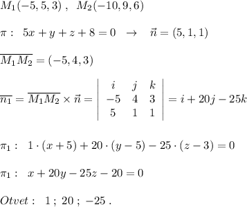 M_1(-5,5,3)\; ,\; \; M_2(-10,9,6)\\\\\pi :\; \; 5x+y+z+8=0\; \; \to \; \; \; \vec{n}=(5,1,1)\\\\\overline{M_1M_2}=(-5,4,3)\\\\\overline {n_1}=\overline{M_1M_2}\times \vec{n}= \left|\begin{array}{ccc}i&j&k\\-5&4&3\\5&1&1\end{array}\right| =i+20j-25k\\\\\\\pi _1:\; \; 1\cdot (x+5)+20\cdot (y-5)-25\cdot (z-3)=0\\\\\pi _1:\; \; x+20y-25z-20=0\\\\Otvet:\; \; 1\; ;\; 20\; ;\; -25\; .