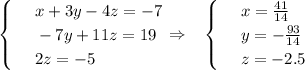 \displaystyle \begin{cases}&#10;& \text{ } x+3y-4z=-7\\ &#10;& \text{ } -7y+11z=19 \\ &#10;& \text{ } 2z=-5 &#10;\end{cases}\Rightarrow\,\,\,\,\, \begin{cases}&#10;& \text{ } x= \frac{41}{14} \\ &#10;& \text{ } y=- \frac{93}{14} \\ &#10;& \text{ } z=-2.5 &#10;\end{cases}