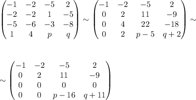 \begin{pmatrix}&#10;-1 & -2& -5& 2\\ &#10; -2& -2& 1& -5\\ &#10; -5& -6& -3& -8\\ &#10; 1& 4& p& q&#10;\end{pmatrix}\sim\begin{pmatrix}&#10; -1& -2 & -5 & 2\\ &#10; 0& 2 & 11 &-9 \\ &#10; 0& 4 & 22 & -18\\ &#10; 0& 2 &p-5 & q+2&#10;\end{pmatrix}\sim\\ \\ \\ \\ \sim\begin{pmatrix}&#10; -1& -2 &-5 & 2\\ &#10; 0& 2 & 11 &-9 \\ &#10; 0&0 &0 &0 \\ &#10; 0&0 & p-16 &q+11 &#10;\end{pmatrix}