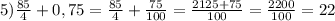 5) \frac{85}{4} +0,75= \frac{85}{4} + \frac{75}{100}= \frac{2125+75}{100}= \frac{2200}{100}=22