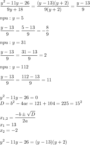 \displaystyle \frac{y^{2}-11y-26}{9y+18}= \frac{(y-13)(y+2)}{9(y+2)}= \frac{y-13}{9} \\ \\ npu:y=5 \\ \\ \frac{y-13}{9}= \frac{5-13}{9}=- \frac{8}{9} \\ \\ npu:y=31 \\ \\ \frac{y-13}{9}= \frac{31-13}{9}=2 \\ \\ npu:y=112 \\ \\ \frac{y-13}{9}= \frac{112-13}{9}=11 \\ \\ \\y^{2}-11y-26=0 \\ D=b^{2}-4ac=121+104=225=15^{2} \\ \\ x_{1,2}= \frac{-bб \sqrt{D}}{2a} \\ x_{1}=13 \\ x_{2}=-2 \\ \\y^{2}-11y-26=(y-13)(y+2)