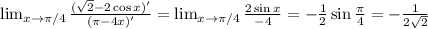 \lim_{x \to \pi/4} \frac{(\sqrt{2}-2\cos x)'}{( \pi -4x)'} = \lim_{x \to \pi/4} \frac{2\sin x}{-4} =- \frac{1}{2} \sin \frac{\pi}{4} =- \frac{1}{2 \sqrt{2} }