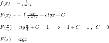 f(x)=-\frac{1}{sin^2x}\\\\F(x)=-\int \frac{dx}{sin^2x}=ctgx+C\\\\F( \frac{\pi }{4} )=ctg \frac{\pi }{4}+C=1\quad \Rightarrow \quad 1+C=1\; ,\; \; C=0\\\\\underline {F(x)=ctgx}