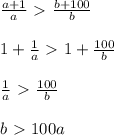 \frac{a+1}{a} \ \textgreater \ \frac{b+100}{b} \\ \\1+ \frac{1}{a} \ \textgreater \ 1+ \frac{100}{b} \\ \\\frac{1}{a} \ \textgreater \ \frac{100}{b} \\ \\ b\ \textgreater \ 100a