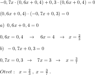 -0,7x\cdot (0,6x+0,4)+0,3\cdot (0,6x+0,4)=0\\\\(0,6x+0,4)\cdot (-0,7x+0,3)=0\\\\a)\; \; 0,6x+0,4=0\\\\0,6x=0,4\quad \to \quad 6x=4\; \; \; \to \; \; x=\frac{2}{3}\\\\b)\; \; -0,7x+0,3=0\\\\0,7x=0,3\; \; \to \; \; \; 7x=3\; \; \to \; \; \; x=\frac{3}{7}\\\\Otvet:\; \; x= \frac{2}{3}\; ,\; x=\frac{3}{7} \; .