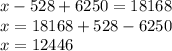 x - 528 + 6250 = 18168 \\ x = 18168 + 528 - 6250 \\ x = 12446