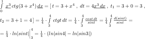 \int\limits^1_0 \; \underline {x^3}\, ctg(3+x^4)} \, \underline {dx} =[\, t=3+x^4\; ,\; dt=4\underline {x^3\, dx}\; ,\; t_1=3+0=3\; ,\\\\t_2=3+1=4\, ]=\frac{1}{4}\cdot \int\limits_3^4 \, ctgt \, dt= \frac{1}{4}\cdot \int\limits_3^4 \frac{cost\, dt}{sint} = \frac{1}{4} \int\limits^4_3 \frac{d(sint)}{sint}=\\\\=\frac{1}{4}\cdot ln|sint|\Big |_3^4=\frac{1}{4}\cdot (ln|sin4|-ln|sin3|)