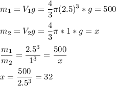 \displaystyle m_1=V_1g= \frac{4}{3} \pi (2.5)^3*g=500\\\\m_2=V_2g= \frac{4}{3} \pi *1*g=x\\\\ \frac{m_1}{m_2}= \frac{2.5^3}{1^3}= \frac{500}{x}\\\\x= \frac{500}{2.5^3}=32