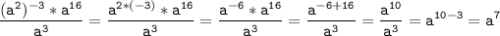 \tt\displaystyle \frac{(a^{2})^{-3}*a^{16}}{a^{3}}=\frac{a^{2*(-3)}*a^{16}}{a^{3}} =\frac{a^{-6}*a^{16}}{a^{3}}= \frac{a^{-6+16}}{a^{3}}=\frac{a^{10}}{a^{3}}=a^{10-3}=a^{7}