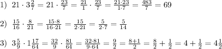 1)\; \; 21\cdot 3 \frac{2}{7}=21\cdot \frac{23}{7}=\frac{21}{1}\cdot \frac{23}{7}=\frac{21\cdot 23}{1\cdot 7}= \frac{483}{7}=69\\\\2)\; \; \frac{15}{16}\cdot \frac{8}{21}=\frac{15\cdot 8}{16\cdot 21}= \frac{15}{2\cdot 21}=\frac{5}{2\cdot 7}= \frac{5}{14}\\\\3)\; \; 3\frac{5}{9}\cdot 1\frac{17}{64}=\frac{32}{9}\cdot \frac{81}{64}= \frac{32\cdot 81}{9\cdot 64}=\frac{9}{2}= \frac{8+1}{2}= \frac{8}{2}+\frac{1}{2} =4+\frac{1}{2}=4\frac{1}{2}