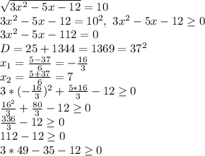 \sqrt{3x^2-5x-12}=10&#10;\\3x^2-5x-12=10^2,\ 3x^2-5x-12 \geq 0&#10;\\3x^2-5x-112=0&#10;\\D=25+1344=1369=37^2&#10;\\x_1= \frac{5-37}{6} =- \frac{16}{3} &#10;\\x_2= \frac{5+37}{6} =7&#10;\\3* (-\frac{16}{3})^2+ \frac{5*16}{3} -12 \geq 0&#10;\\ \frac{16^2}{3} + \frac{80}{3}-12 \geq 0&#10;\\ \frac{336}{3} -12 \geq 0&#10;\\112-12 \geq 0&#10;\\3*49-35-12 \geq 0