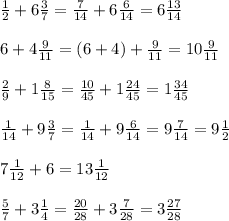 \frac{1}{2} + 6 \frac{3}{7} = \frac{7}{14} + 6 \frac{6}{14} = 6 \frac{13}{14} \\ \\ &#10;6 + 4 \frac{9}{11} = (6+4) + \frac{9}{11} =10 \frac{9}{11} \\ \\ &#10; \frac{2}{9} +1 \frac{8}{15} = \frac{10}{45} +1 \frac{24}{45} =1 \frac{34}{45} \\ \\ &#10; \frac{1}{14} +9 \frac{3}{7} = \frac{1}{14} +9 \frac{6}{14} =9 \frac{7}{14} =9 \frac{1}{2} \\ \\ &#10;7 \frac{1}{12} + 6 = 13 \frac{1}{12} \\ \\ &#10; \frac{5}{7} + 3 \frac{1}{4} = \frac{20}{28} +3 \frac{7}{28} =3 \frac{27}{28} \\ \\ &#10;