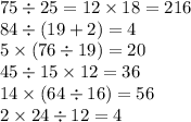 75 \div 25 = 12 \times 18 = 216 \\ 84 \div (19 + 2) =4 \\ 5 \times (76 \div 19) =20 \\ 45 \div 15 \times 12 = 36 \\ 14 \times (64 \div 16) = 56 \\ 2 \times 24 \div 12 = 4