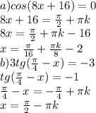 a)cos(8x+16)=0\\ 8x+16= \frac \pi 2+ \pi k\\ 8x= \frac \pi 2+ \pi k-16\\ x= \frac{ \pi }{16}+ \frac{ \pi k}{8}-2\\ b)3tg(\frac{ \pi }{4}-x)}=-3\\ tg( \frac{ \pi }{4}-x)=-1\\ \frac \pi 4-x=- \frac \pi 4+ \pi k\\ x= \frac \pi 2- \pi k