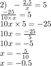 2) \: \: \: - \frac{2.5}{x} = 5 \\ \frac{ - 25}{10 \times x} = 5 \\ 10x \times 5 = - 25 \\ 10x = \frac{ - 25}{5 } \\ 10x = - 5 \\ x = - \frac{ 5}{10} \\ x = - 0.5