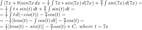 \int\limits {(7x+9)sin7x} \, dx = \frac{1}{7} \int\limits {7x*sin(7x)} \, d(7x)+\frac{9}{7}\int\limits {sin(7x)} \, d(7x) =\\&#10;=\frac{1}{7} \int\limits {t*sin(t)} \, dt+\frac{9}{7}\int\limits {sin(t)} \, dt =\\&#10;=\frac{1}{7} \int\limits {t} \, d(-cos(t))-\frac{9}{7}cos(t)=\\&#10;=-\frac{1}{7}[tcos(t)- \int\limits {cos(t)} \, dt ]-\frac{9}{7}cos(t)=\\&#10;=\frac{1}{7}[tcos(t)-sin(t) ]-\frac{9}{7}cos(t)+C,\ where\ t=7x