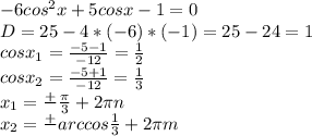 - 6cos^{2}x +5cosx - 1 =0 \\ D = 25 - 4*(-6)*(-1) = 25 - 24 = 1 \\ cos x_{1} = \frac{-5-1}{-12} = \frac{1}{2} \\ cos x_{2} = \frac{-5+1}{-12} = \frac{1}{3} \\ x_{1} = \frac{+}{} \frac{ \pi }{3} + 2 \pi n \\ x_{2} = \frac{+}{} arccos \frac{1}{3} +2 \pi m