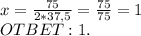 x= \frac{75}{2*37,5}= \frac{75}{75}=1\\OTBET:1.