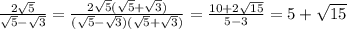 \frac{ 2\sqrt{5}}{ \sqrt{5}- \sqrt{3}} = \frac{ 2\sqrt{5}(\sqrt{5}+ \sqrt{3})}{ (\sqrt{5}- \sqrt{3})(\sqrt{5}+ \sqrt{3})}= \frac{ 10+ 2\sqrt{15}}{ 5-3}=5+\sqrt{15}