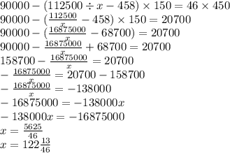 90000 - (112500 \div x - 458) \times 150 = 46 \times 450 \\ 90000 - ( \frac{112500}{x} - 458) \times 150 = 20700 \\ 90000 - ( \frac{16875000}{x} - 68700) = 20700 \\ 90000 - \frac{16875000}{x} + 68700 = 20700 \\ 158700 - \frac{16875000}{x} = 20700 \\ - \frac{16875000}{x} = 20700 - 158700 \\ - \frac{16875000}{x} = - 138000 \\ - 16875000 = - 138000x \\ - 138000x = - 16875000 \\ x = \frac{5625}{46} \\ x = 122 \frac{13}{46}