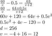 \frac{60}{v} - 0.5 = \frac{63}{v + 2} \\ \frac{60}{v} = \frac{64 + 0.5v}{v + 2} \\ 60v + 120 = 64v + 0.5 {v}^{2} \\ 0.5v^{2} + 4v - 120 = 0 \\ d = 256 \\ v = - 4 + 16 = 12