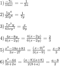 1)\frac{-7c}{14ac}=-\frac{1}{2a}\\\\2)\frac{5y^{4}}{35y^{5}}=\frac{1}{7y}\\\\3)\frac{7x^{2}y }{63xy^{2}}=\frac{x}{9y} \\\\4)\frac{4x-8y}{6(x-2y)}=\frac{4(x-2y)}{6(x-2y)}=\frac{2}{3}\\\\5)\frac{x^{2}-18x+81 }{3x-27}=\frac{(x-9)^{2}}{3(x-9)}=\frac{x-9}{3} \\\\6)\frac{a^{2}-64 }{16+2a}=\frac{(a-8)(a+8)}{2(8+a)}=\frac{a-8}{2}