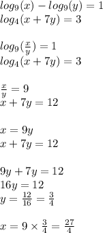 log_{9}(x) - log_{9}(y) = 1 \\ log_{4}(x + 7y) = 3 \\ \\ log_{9}( \frac{x}{y} ) = 1 \\ log_{4}(x +7y) = 3 \\ \\ \frac{x}{y} = 9 \\ x + 7y = 12 \\ \\ x = 9y \\ x + 7y = 12 \\ \\ 9y + 7y = 12 \\ 16y = 12 \\ y = \frac{12}{16} = \frac{3}{4} \\ \\ x = 9 \times \frac{3}{4} = \frac{27}{4}