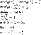 arctg(a)+arctg(5)= \frac{\pi}{4} &#10;\\arctg( \frac{a+5}{1-5a} )= \frac{\pi}{4} &#10;\\\frac{a+5}{1-5a}=tg(\frac{\pi}{4} )&#10;\\\frac{a+5}{1-5a}=1&#10;\\a+5=1-5a&#10;\\6a=-4&#10;\\a=- \frac{4}{6} =- \frac{2}{3}