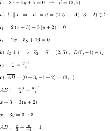 l:\; \; 2x+5y+5=0\; \; \to \; \; \vec{n}=(2,5)\\\\a)\; \; l_1\parallel l\; \; \Rightarrow \; \; \vec{n}_1=\vec{n}=(2,5)\; ,\; \; A(-3,-2)\in l_1\; ,\\\\l_1:\; \; 2\, (x+3)+5\, (y+2)=0\\\\l_1:\; \; 2x+5y+16=0\\\\b)\; \; l_2\perp l\; \; \Rightarrow \; \; \vec{s}_2=\vec{n}=(2,5)\; ,\; \; B(0,-1)\in l_2\; .\\\\l_2:\; \; \frac{x}{2}=\frac{y+1}{5}\\\\c)\; \; \overline {AB}=(0+3;-1+2)=(3;1)\\\\AB:\; \; \frac{x+3}{3}=\frac{y+2}{1}\\\\x+3=3(y+2)\\\\x-3y=3\, |:3\\\\ AB:\; \; \frac{x}{3}+\frac{y}{-1}=1