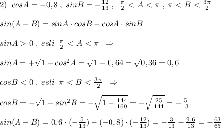 2)\; \; cosA=-0,8\; ,\; sinB=- \frac{12}{13}\; ,\; \; \frac{\pi }{2}\ \textless \ A\ \textless \ \pi \; ,\; \pi \ \textless \ B\ \textless \ \frac{3\pi }{2}\\\\sin(A-B)=sinA\cdot cosB-cosA\cdot sinB\\\\sinA\ \textgreater \ 0\; ,\; esli\; \; \frac{\pi }{2}\ \textless \ A\ \textless \ \pi \; \; \Rightarrow\\\\sinA=+\sqrt{1-cos^2A}=\sqrt{1-0,64}=\sqrt{0,36}=0,6\\\\cosB\ \textless \ 0\; ,\; esli\; \; \pi \ \textless \ B\ \textless \ \frac{3\pi}{2}\; \; \Rightarrow \\\\cosB=-\sqrt{1-sin^2B}=-\sqrt{1- \frac{144}{169} }=-\sqrt{ \frac{25}{144} }=-\frac{5}{13}\\\\sin(A-B)=0,6\cdot (-\frac{5}{13})-(-0,8)\cdot (- \frac{12}{13})=- \frac{3}{13}-\frac{9,6}{13}=-\frac{63}{65}