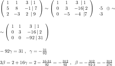 \left(\begin{array}{ccc}1&1&3\; \; |\; 1\\5&8&-1\; |\; 7\\2&-3&2\; \; |\; 9\end{array}\right) \sim \left(\begin{array}{ccc}1&1&3\; \; |\; 1\\0&3&-16|\, 2\\0&-5&-4\; \; |7\end{array}\right) \; \left\begin{array}{ccc}\\\cdot5\\\cdot 3\end{array}\right \oplus\sim \\\\\\ \sim \left(\begin{array}{ccc}1&1&3\; \; |\; 1\\0&3&-16\, |\; 2\\0&0&-92\; |\; 31\end{array}\right) \\\\\\-92\gamma=31\; ,\; \; \gamma=- \frac{31}{92} \\\\3 \beta =2+16\gamma =2- \frac{16\cdot31}{92}=-\frac{312}{92}\; ,\; \; \beta =-\frac{312}{92\cdot 3}=-\frac{312}{276}