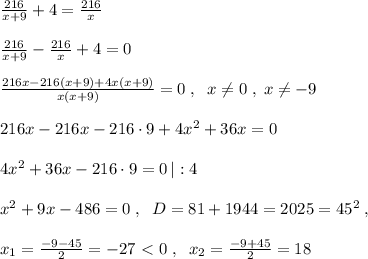 \frac{216}{x+9}+4= \frac{216}{x}\\\\ \frac{216}{x+9}-\frac{216}{x}+4=0\\\\\frac{216x-216(x+9)+4x(x+9)}{x(x+9)}=0\; ,\; \; x\ne 0\; ,\; x\ne -9\\\\216x-216x-216\cdot 9+4x^2+36x=0\\\\4x^2+36x-216\cdot 9=0\, |:4\\\\x^2+9x-486=0\; ,\; \; D=81+1944=2025=45^2\; ,\\\\x_1= \frac{-9-45}{2}=-27\ \textless \ 0\; ,\; \; x_2= \frac{-9+45}{2}=18