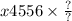 x4556 \times \frac{?}{?}