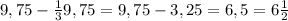 9,75 - \frac{1}{3} 9,75 = 9,75 - 3,25 = 6,5 = 6 \frac{1}{2}