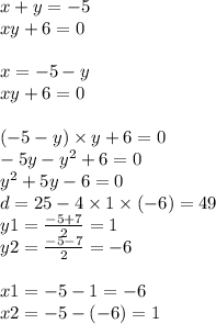 x + y = - 5 \\ xy + 6 =0 \\ \\ x = - 5 - y \\ xy + 6 = 0 \\ \\ ( - 5 - y) \times y + 6 = 0 \\ - 5y - {y}^{2} + 6 = 0 \\ {y}^{2} + 5y - 6 = 0 \\ d = 25 - 4 \times 1 \times ( - 6) = 49 \\ y1 = \frac{ - 5 + 7}{2} = 1 \\ y2 = \frac{ - 5 - 7}{2} = - 6 \\ \\ x1 = - 5 - 1 = - 6 \\ x2 = - 5 - ( - 6) = 1